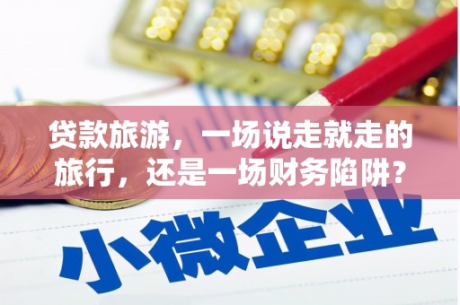 武进贷款旅游，一场说走就走的旅行，还是一场财务陷阱？