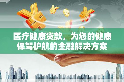 武进医疗健康贷款，为您的健康保驾护航的金融解决方案