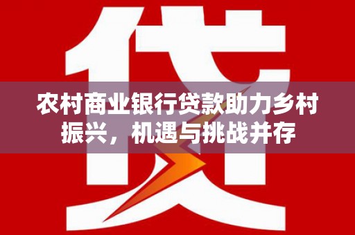 武进农村商业银行贷款助力乡村振兴，机遇与挑战并存