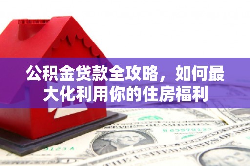 武进公积金贷款全攻略，如何最大化利用你的住房福利