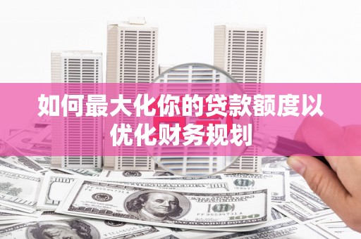 武进如何最大化你的贷款额度以优化财务规划