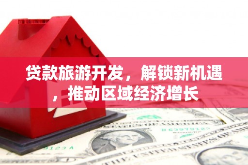 武进贷款旅游开发，解锁新机遇，推动区域经济增长