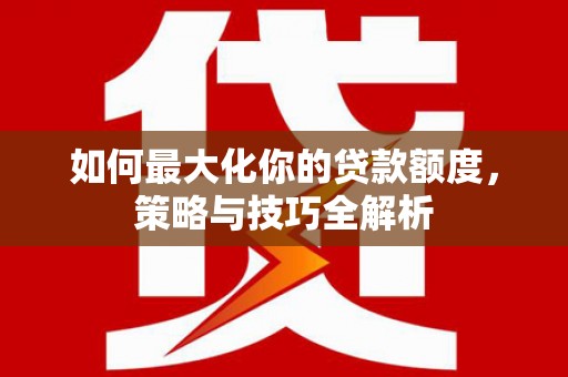 武进如何最大化你的贷款额度，策略与技巧全解析